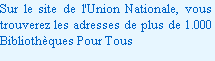 Sur le site de l'Union Nationale, vous trouverez les adresses de plus de 1.000 Bibliothèques Pour Tous